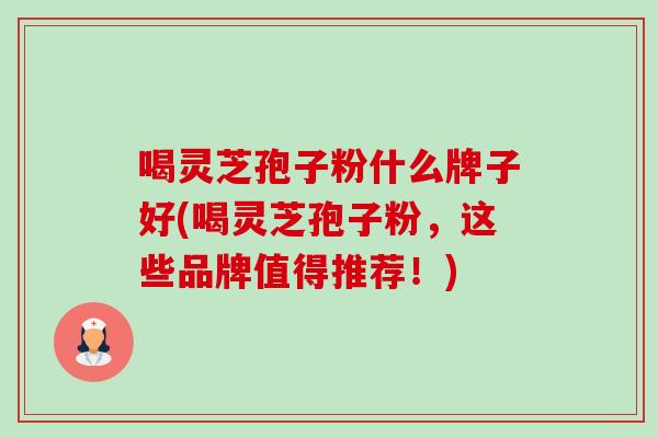 喝灵芝孢子粉什么牌子好(喝灵芝孢子粉,这些品牌值得推荐!) 喝灵芝孢子粉什么牌子好(喝灵芝孢子粉,这些品牌值得推荐!)