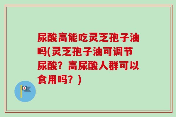 尿酸高能吃灵芝孢子油吗(灵芝孢子油可调节尿酸？高尿酸人群可以食用吗？)