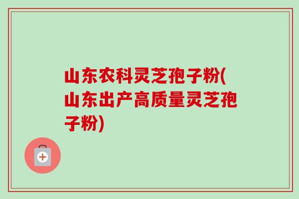 山东农科灵芝孢子粉(山东出产高质量灵芝孢子粉) 山东农科灵芝孢子粉(山东出产高质量灵芝孢子粉)