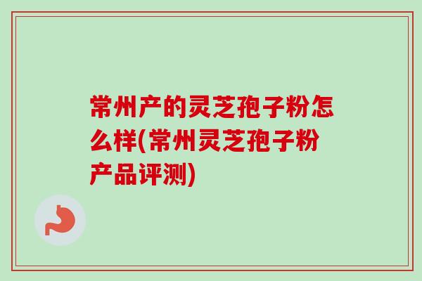 常州产的灵芝孢子粉怎么样(常州灵芝孢子粉产品评测)