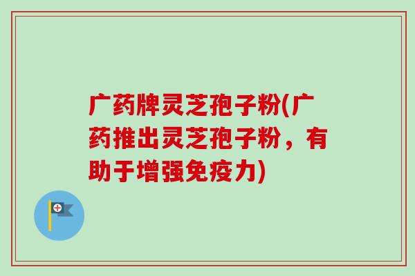 广药牌灵芝孢子粉(广药推出灵芝孢子粉,有助于增强免疫力) 广药牌灵芝孢子粉(广药推出灵芝孢子粉,有助于增强免疫力)