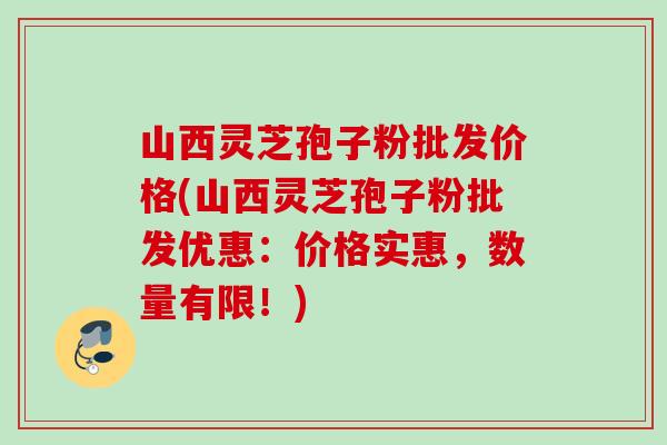 山西灵芝孢子粉批发价格(山西灵芝孢子粉批发优惠:价格实惠,数量有限!) 山西灵芝孢子粉批发价格(山西灵芝孢子粉批发优惠:价格实惠,数量有限!)