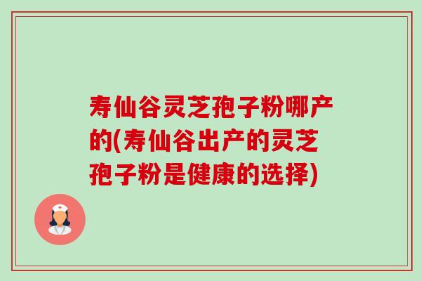 寿仙谷灵芝孢子粉哪产的(寿仙谷出产的灵芝孢子粉是健康的选择) 寿仙谷灵芝孢子粉哪产的(寿仙谷出产的灵芝孢子粉是健康的选择)