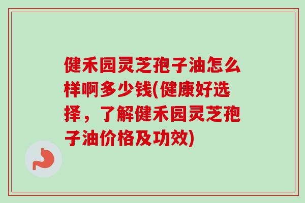 健禾园灵芝孢子油怎么样啊多少钱(健康好选择，了解健禾园灵芝孢子油价格及功效)