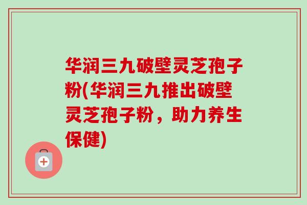 华润三九破壁灵芝孢子粉(华润三九推出破壁灵芝孢子粉，助力养生保健)