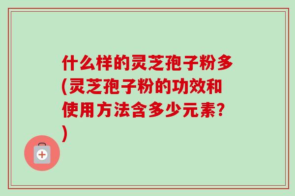 什么样的灵芝孢子粉多(灵芝孢子粉的功效和使用方法含多少元素?) 什么样的灵芝孢子粉多(灵芝孢子粉的功效和使用方法含多少元素?)