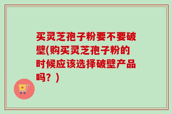 买灵芝孢子粉要不要破壁(购买灵芝孢子粉的时候应该选择破壁产品吗?) 买灵芝孢子粉要不要破壁(购买灵芝孢子粉的时候应该选择破壁产品吗?)