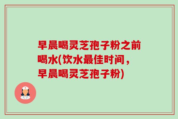 早晨喝灵芝孢子粉之前喝水(饮水佳时间，早晨喝灵芝孢子粉)