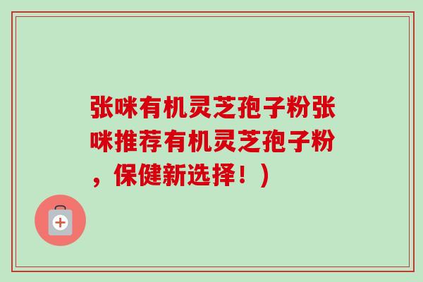 张咪有机灵芝孢子粉张咪推荐有机灵芝孢子粉,保健新选择!) 张咪有机灵芝孢子粉张咪推荐有机灵芝孢子粉,保健新选择!)