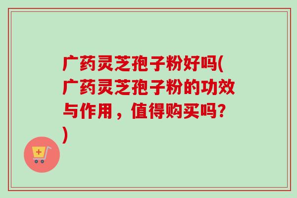 广药灵芝孢子粉好吗(广药灵芝孢子粉的功效与作用，值得购买吗？)
