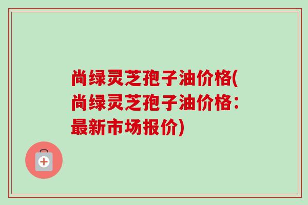 尚绿灵芝孢子油价格(尚绿灵芝孢子油价格:新市场报价) 尚绿灵芝孢子油价格(尚绿灵芝孢子油价格:新市场报价)