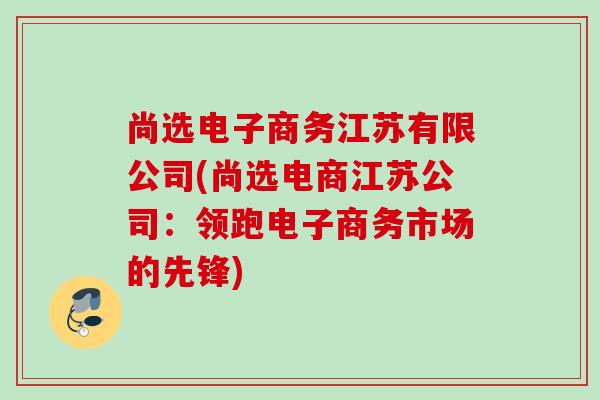 尚选电子商务江苏有限公司(尚选电商江苏公司：领跑电子商务市场的先锋)