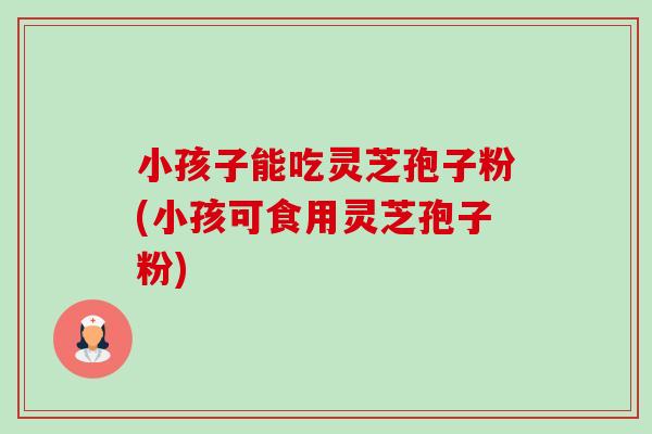 小孩子能吃灵芝孢子粉(小孩可食用灵芝孢子粉)