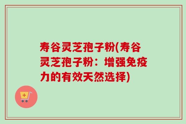 寿谷灵芝孢子粉(寿谷灵芝孢子粉：增强免疫力的有效天然选择)