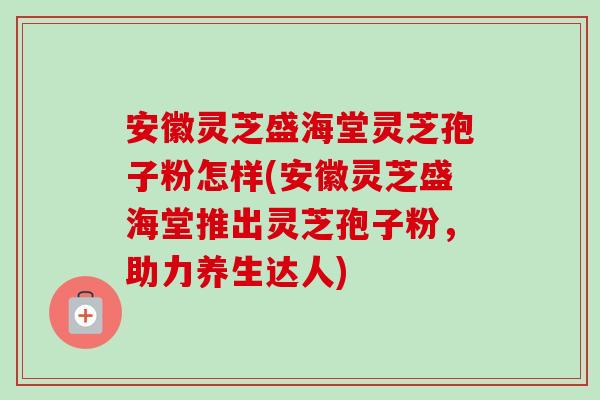 安徽灵芝盛海堂灵芝孢子粉怎样(安徽灵芝盛海堂推出灵芝孢子粉，助力养生达人)