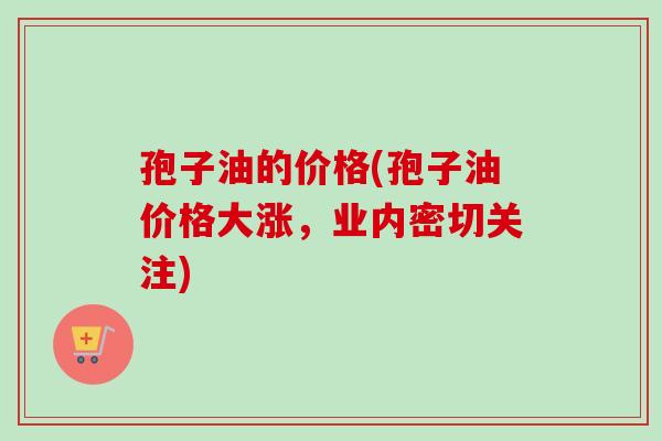 孢子油的价格(孢子油价格大涨,业内密切关注) 孢子油的价格(孢子油价格大涨,业内密切关注)
