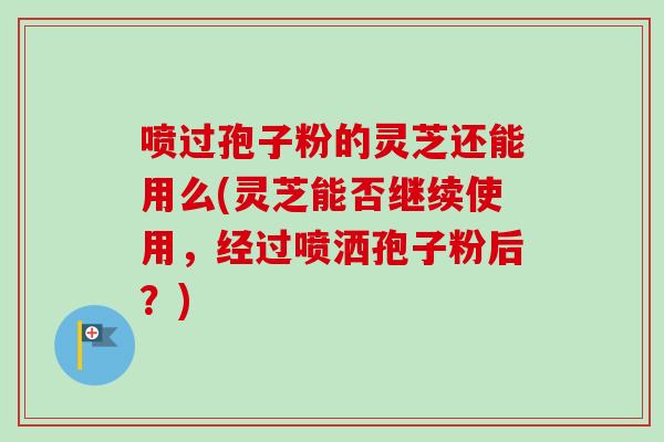 喷过孢子粉的灵芝还能用么(灵芝能否继续使用，经过喷洒孢子粉后？)