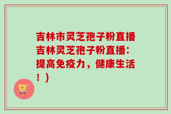 吉林市灵芝孢子粉直播吉林灵芝孢子粉直播:提高免疫力,健康生活!) 吉林市灵芝孢子粉直播吉林灵芝孢子粉直播:提高免疫力,健康生活!)