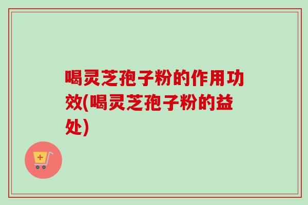 喝灵芝孢子粉的作用功效(喝灵芝孢子粉的益处)