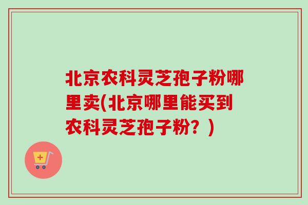 北京农科灵芝孢子粉哪里卖(北京哪里能买到农科灵芝孢子粉？)