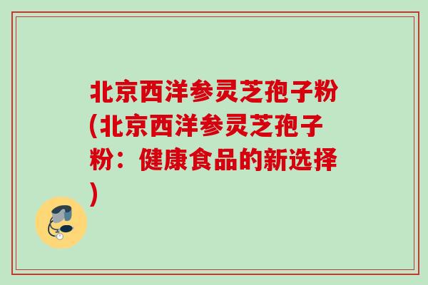 北京西洋参灵芝孢子粉(北京西洋参灵芝孢子粉:健康食品的新选择) 北京西洋参灵芝孢子粉(北京西洋参灵芝孢子粉:健康食品的新选择)