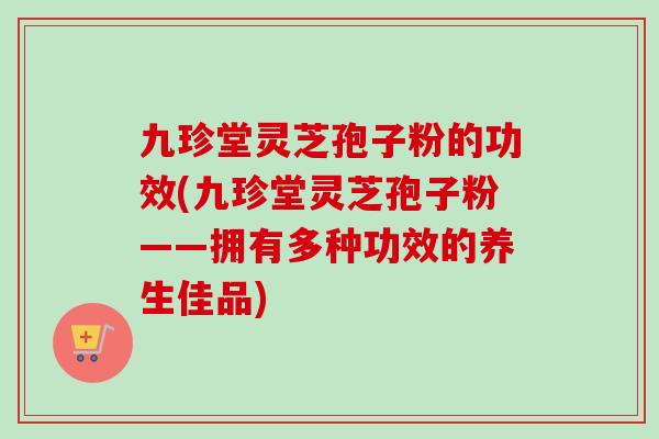 九珍堂灵芝孢子粉的功效(九珍堂灵芝孢子粉——拥有多种功效的养生佳品) 九珍堂灵芝孢子粉的功效(九珍堂灵芝孢子粉——拥有多种功效的养生佳品)