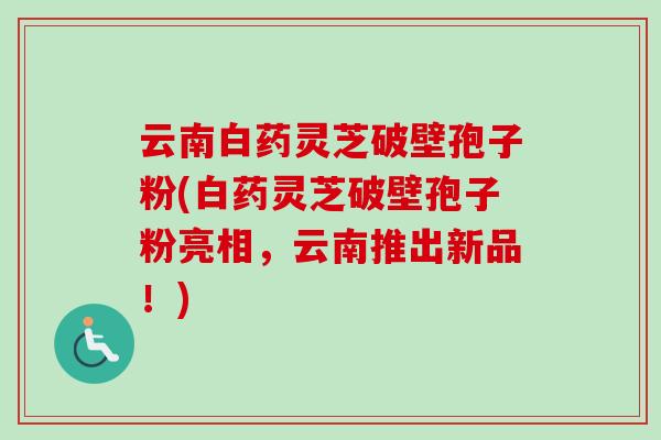 云南白药灵芝破壁孢子粉(白药灵芝破壁孢子粉亮相,云南推出新品!) 云南白药灵芝破壁孢子粉(白药灵芝破壁孢子粉亮相,云南推出新品!)