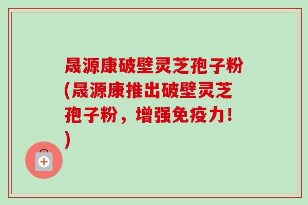 晟源康破壁灵芝孢子粉(晟源康推出破壁灵芝孢子粉，增强免疫力！)