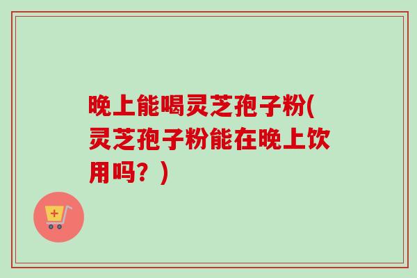 晚上能喝灵芝孢子粉(灵芝孢子粉能在晚上饮用吗?) 晚上能喝灵芝孢子粉(灵芝孢子粉能在晚上饮用吗?)