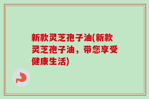 新款灵芝孢子油(新款灵芝孢子油，带您享受健康生活)