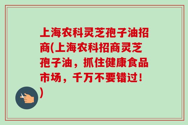 上海农科灵芝孢子油招商(上海农科招商灵芝孢子油,抓住健康食品市场,千万不要错过!) 上海农科灵芝孢子油招商(上海农科招商灵芝孢子油,抓住健康食品市场,千万不要错过!)