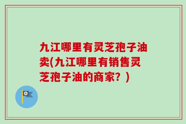九江哪里有灵芝孢子油卖(九江哪里有销售灵芝孢子油的商家?) 九江哪里有灵芝孢子油卖(九江哪里有销售灵芝孢子油的商家?)