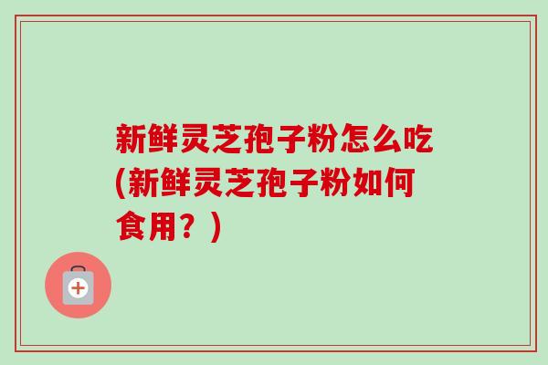 新鲜灵芝孢子粉怎么吃(新鲜灵芝孢子粉如何食用?) 新鲜灵芝孢子粉怎么吃(新鲜灵芝孢子粉如何食用?)