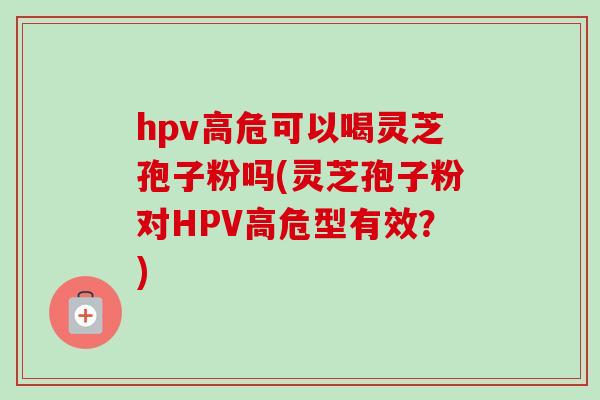hpv高危可以喝灵芝孢子粉吗(灵芝孢子粉对HPV高危型有效？)