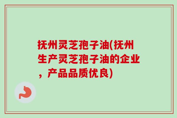 抚州灵芝孢子油(抚州生产灵芝孢子油的企业，产品品质优良)