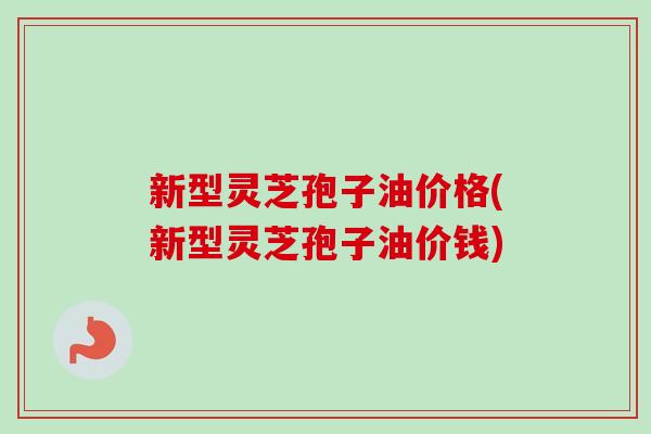 新型灵芝孢子油价格(新型灵芝孢子油价钱) 新型灵芝孢子油价格(新型灵芝孢子油价钱)