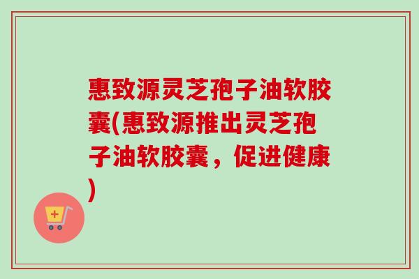 惠致源灵芝孢子油软胶囊(惠致源推出灵芝孢子油软胶囊,促进健康) 惠致源灵芝孢子油软胶囊(惠致源推出灵芝孢子油软胶囊,促进健康)