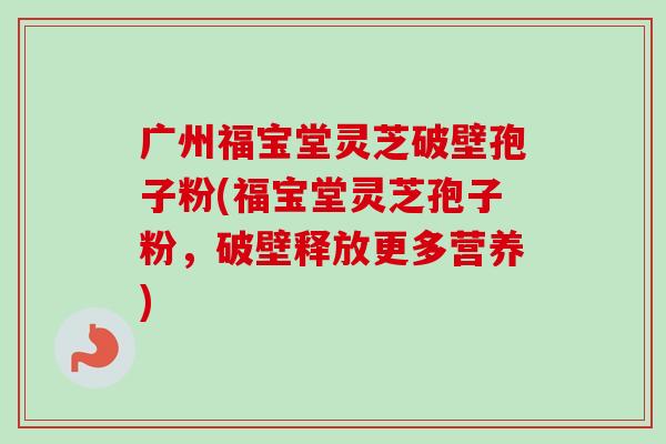 广州福宝堂灵芝破壁孢子粉(福宝堂灵芝孢子粉，破壁释放更多营养)