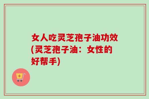 女人吃灵芝孢子油功效(灵芝孢子油：女性的好帮手)