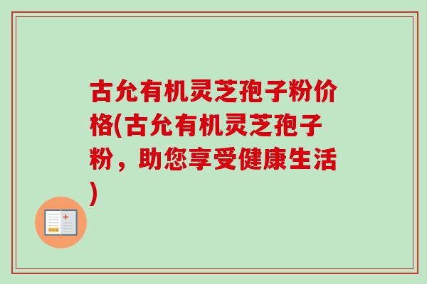 古允有机灵芝孢子粉价格(古允有机灵芝孢子粉,助您享受健康生活) 古允有机灵芝孢子粉价格(古允有机灵芝孢子粉,助您享受健康生活)