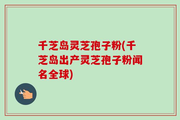 千芝岛灵芝孢子粉(千芝岛出产灵芝孢子粉闻名全球) 千芝岛灵芝孢子粉(千芝岛出产灵芝孢子粉闻名全球)