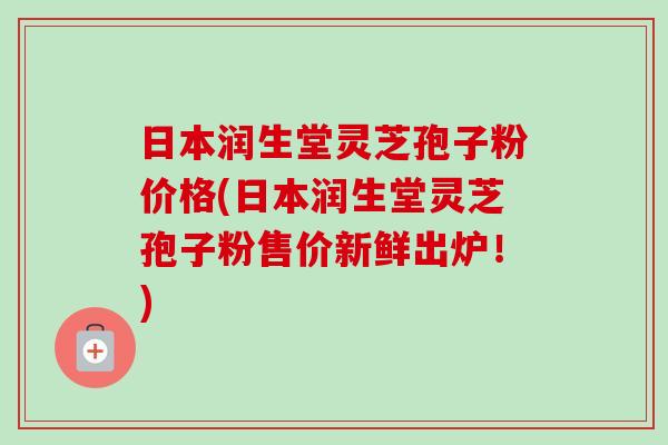 日本润生堂灵芝孢子粉价格(日本润生堂灵芝孢子粉售价新鲜出炉!) 日本润生堂灵芝孢子粉价格(日本润生堂灵芝孢子粉售价新鲜出炉!)
