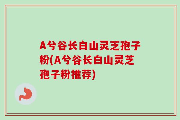 A兮谷长白山灵芝孢子粉(A兮谷长白山灵芝孢子粉推荐)