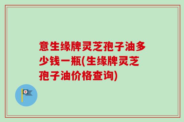 意生缘牌灵芝孢子油多少钱一瓶(生缘牌灵芝孢子油价格查询)