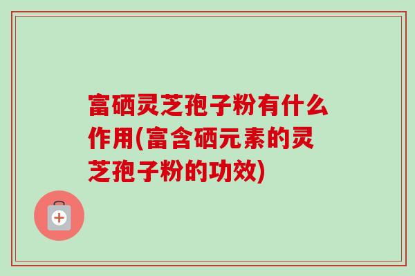 富硒灵芝孢子粉有什么作用(富含硒元素的灵芝孢子粉的功效) 富硒灵芝孢子粉有什么作用(富含硒元素的灵芝孢子粉的功效)