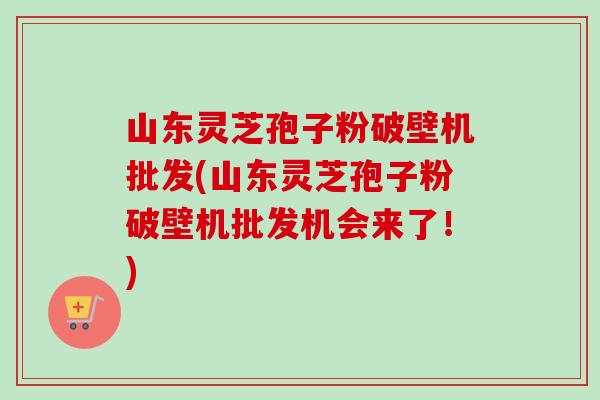 山东灵芝孢子粉破壁机批发(山东灵芝孢子粉破壁机批发机会来了!) 山东灵芝孢子粉破壁机批发(山东灵芝孢子粉破壁机批发机会来了!)