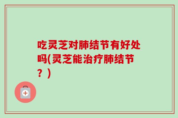 吃灵芝对结节有好处吗(灵芝能结节?) 吃灵芝对结节有好处吗(灵芝能结节?)