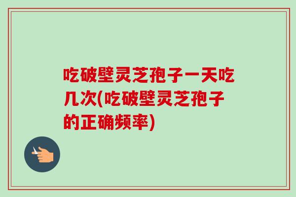 吃破壁灵芝孢子一天吃几次(吃破壁灵芝孢子的正确频率) 吃破壁灵芝孢子一天吃几次(吃破壁灵芝孢子的正确频率)