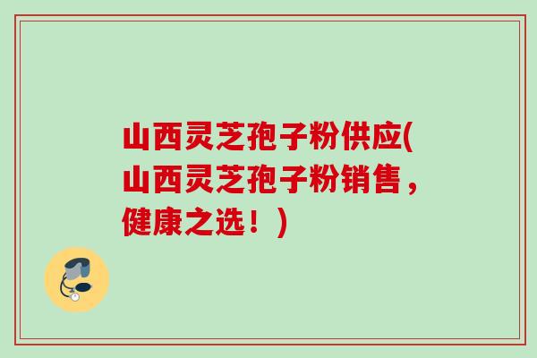 山西灵芝孢子粉供应(山西灵芝孢子粉销售,健康之选!) 山西灵芝孢子粉供应(山西灵芝孢子粉销售,健康之选!)