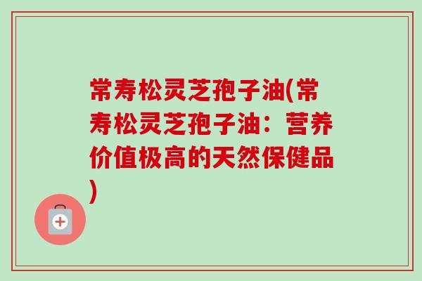 常寿松灵芝孢子油(常寿松灵芝孢子油:营养价值极高的天然保健品) 常寿松灵芝孢子油(常寿松灵芝孢子油:营养价值极高的天然保健品)